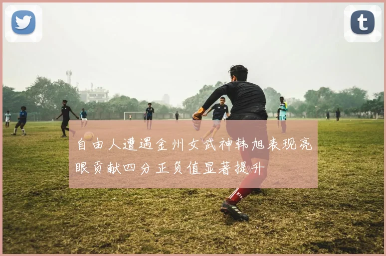 自由人遭遇金州女武神韩旭表现亮眼贡献四分正负值显著提升