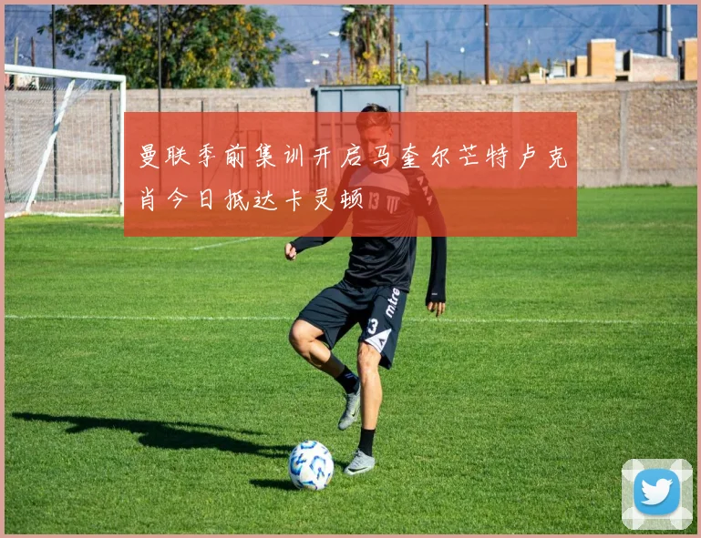 曼联季前集训开启马奎尔芒特卢克肖今日抵达卡灵顿