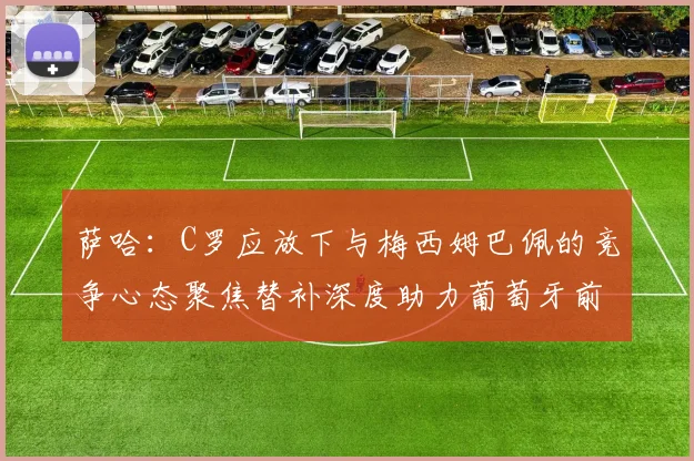 萨哈：C罗应放下与梅西姆巴佩的竞争心态聚焦替补深度助力葡萄牙前行