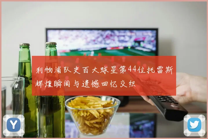 利物浦队史百大球星第44位托雷斯辉煌瞬间与遗憾回忆交织