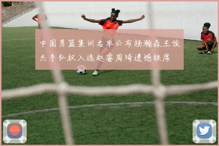 中国男篮集训名单公布杨瀚森王俊杰李弘权入选赵睿周琦遗憾缺席