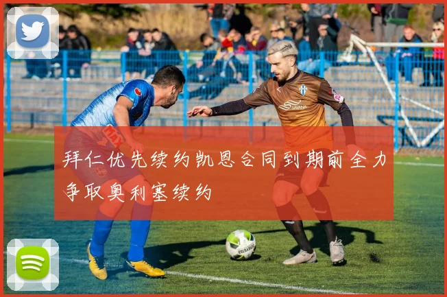 拜仁优先续约凯恩合同到期前全力争取奥利塞续约