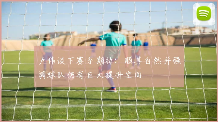 卢伟谈下赛季期待：顺其自然并强调球队仍有巨大提升空间