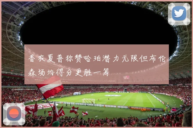 香农夏普称赞哈珀潜力无限但布伦森场均得分更胜一筹