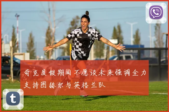 奇克度假期间不愿谈未来强调全力支持图赫尔与英格兰队
