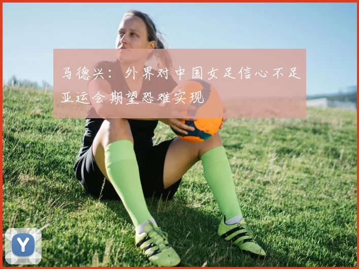 马德兴：外界对中国女足信心不足亚运会期望恐难实现