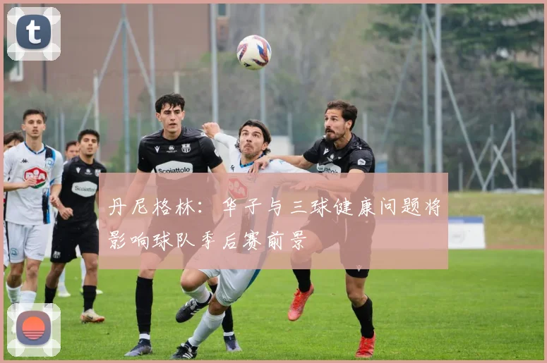 丹尼格林：华子与三球健康问题将影响球队季后赛前景