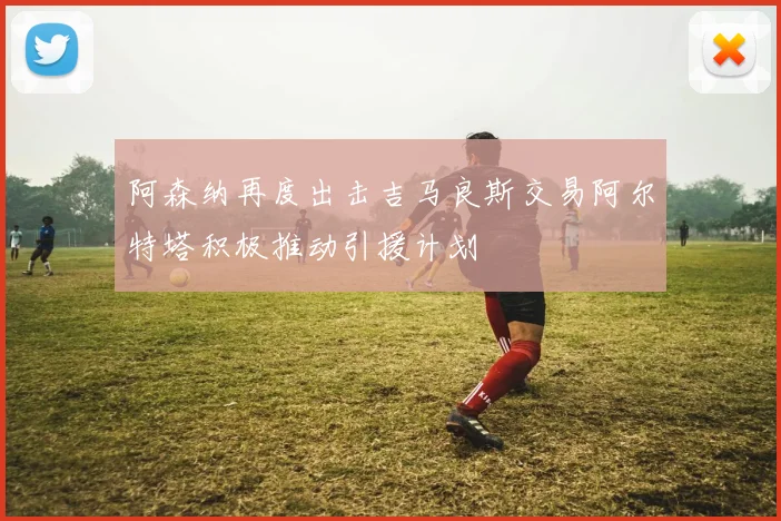 阿森纳再度出击吉马良斯交易阿尔特塔积极推动引援计划