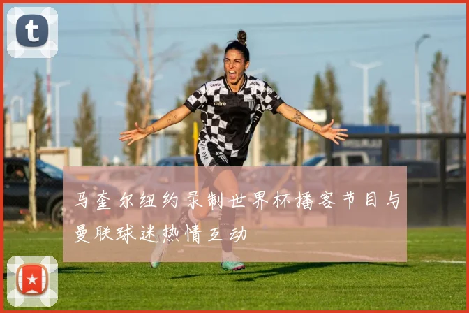 马奎尔纽约录制世界杯播客节目与曼联球迷热情互动
