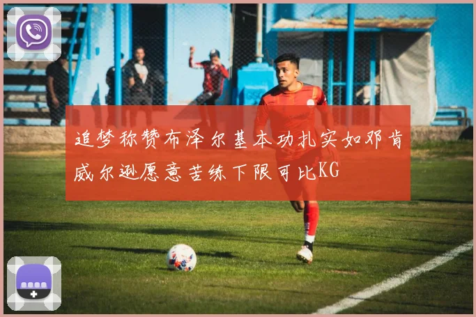 追梦称赞布泽尔基本功扎实如邓肯威尔逊愿意苦练下限可比KG