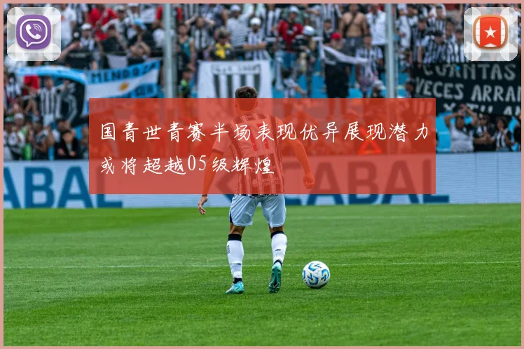 国青世青赛半场表现优异展现潜力或将超越05级辉煌