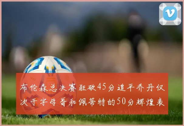布伦森总决赛狂砍45分追平乔丹仅次于字母哥和佩蒂特的50分辉煌表现