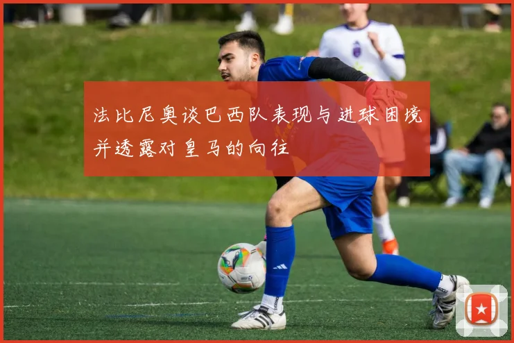 法比尼奥谈巴西队表现与进球困境并透露对皇马的向往