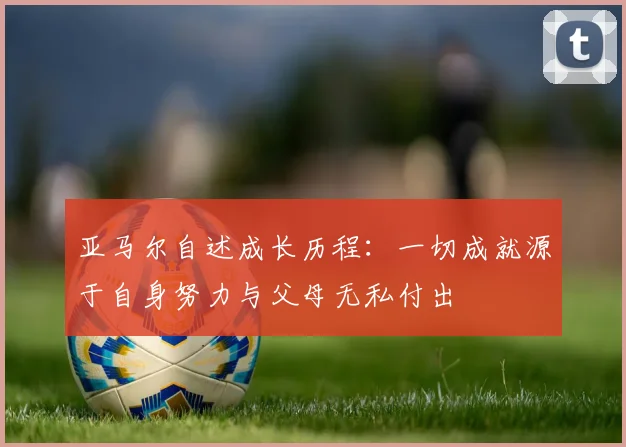 亚马尔自述成长历程：一切成就源于自身努力与父母无私付出
