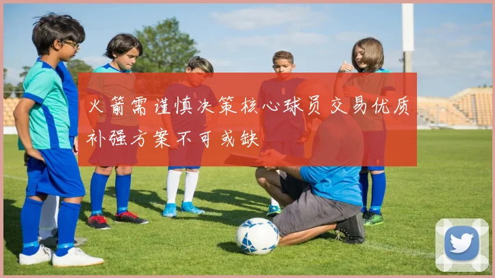 火箭需谨慎决策核心球员交易优质补强方案不可或缺